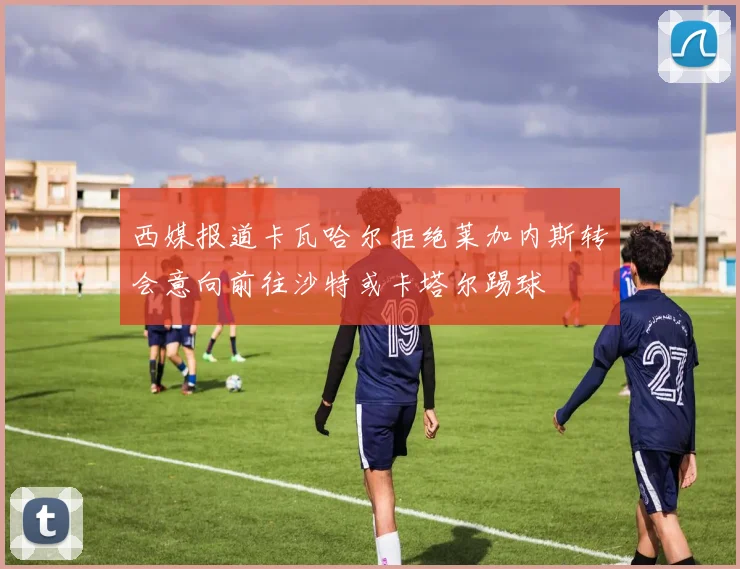 西媒报道卡瓦哈尔拒绝莱加内斯转会意向前往沙特或卡塔尔踢球