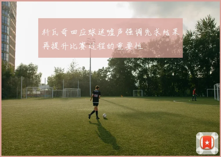 科瓦奇回应球迷嘘声强调先求结果再提升比赛过程的重要性