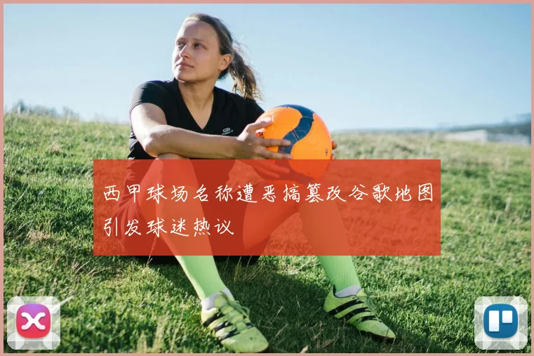 西甲球场名称遭恶搞篡改谷歌地图引发球迷热议