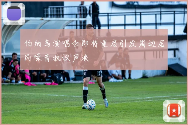 伯纳乌演唱会即将重启引发周边居民噪音抗议声浪