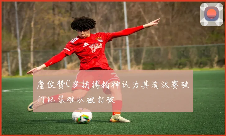 詹俊赞C罗拼搏精神认为其淘汰赛破门纪录难以被打破