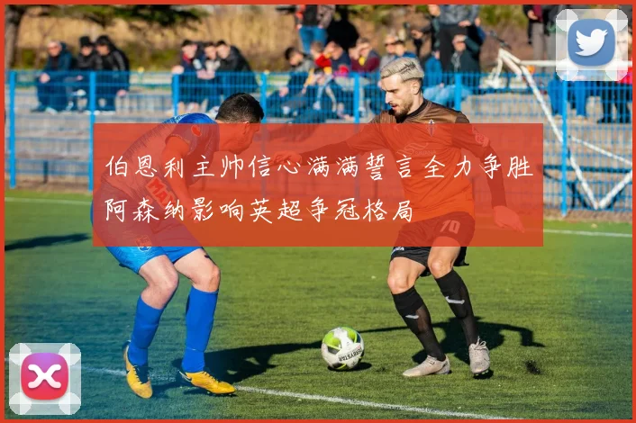 伯恩利主帅信心满满誓言全力争胜阿森纳影响英超争冠格局