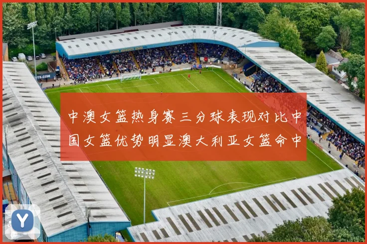 中澳女篮热身赛三分球表现对比中国女篮优势明显澳大利亚女篮命中率低下