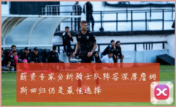 薪资专家分析骑士队阵容深厚詹姆斯回归仍是最佳选择