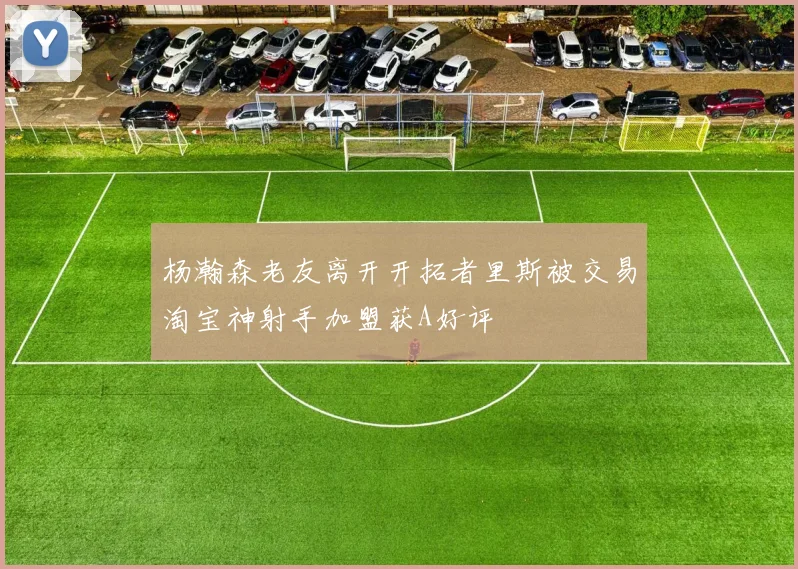 杨瀚森老友离开开拓者里斯被交易淘宝神射手加盟获A好评