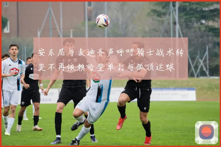 安东尼与麦迪齐声呼吁骑士战术转变不再依赖哈登单打与弧顶运球