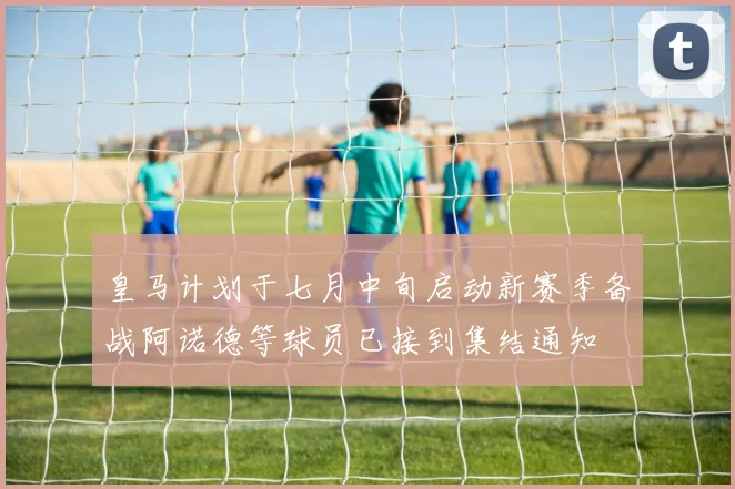 皇马计划于七月中旬启动新赛季备战阿诺德等球员已接到集结通知