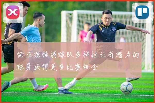 徐正源强调球队多样性让有潜力的球员获得更多比赛机会