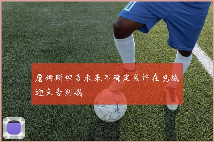 詹姆斯坦言未来不确定或许在克城迎来告别战