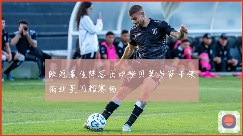 欧冠最佳阵容出炉登贝莱与萨卡领衔新星闪耀赛场