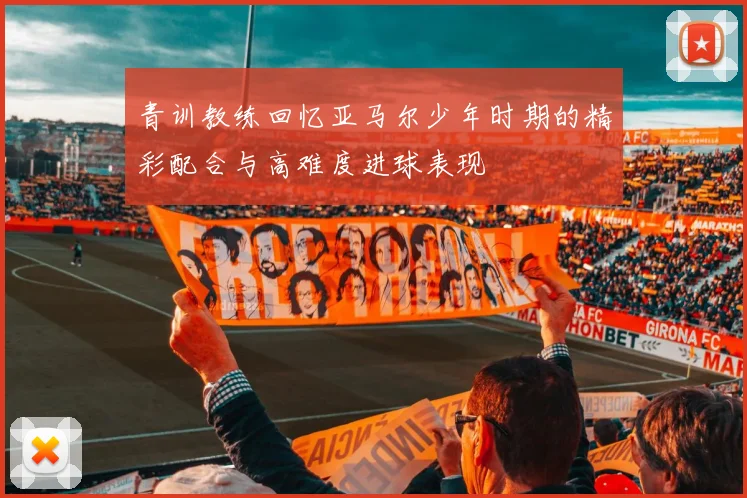 青训教练回忆亚马尔少年时期的精彩配合与高难度进球表现