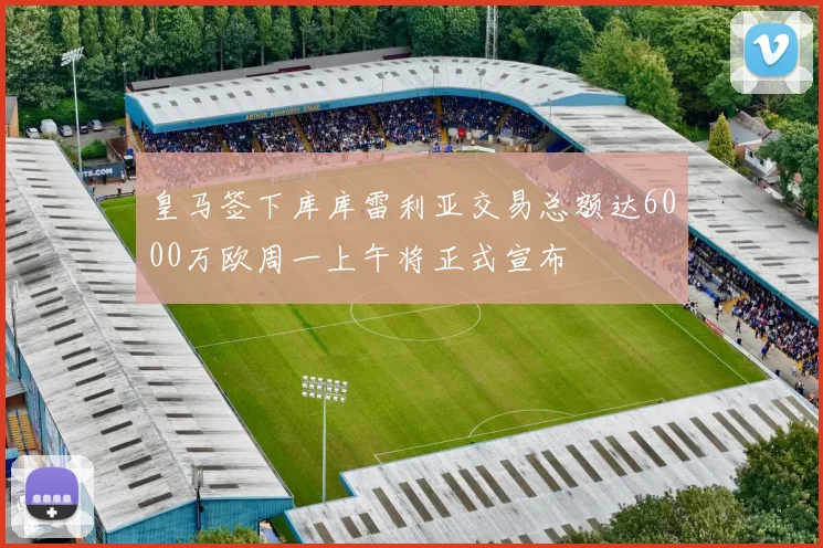 皇马签下库库雷利亚交易总额达6000万欧周一上午将正式宣布