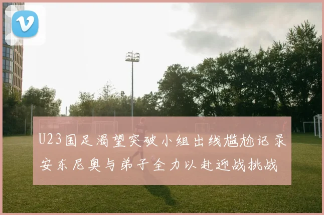 U23国足渴望突破小组出线尴尬记录安东尼奥与弟子全力以赴迎战挑战