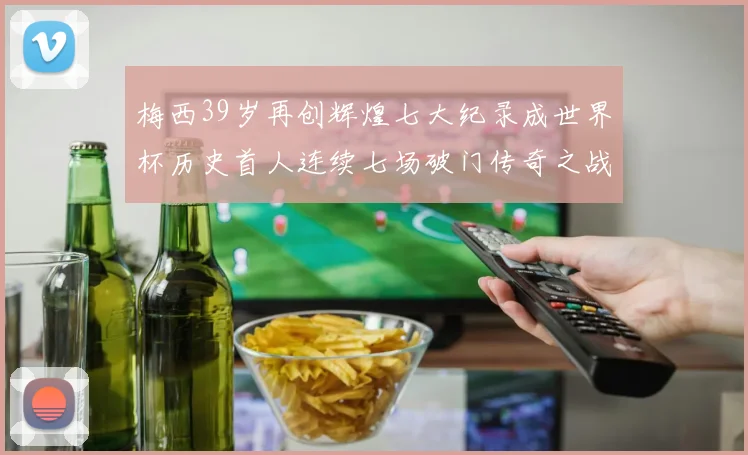 梅西39岁再创辉煌七大纪录成世界杯历史首人连续七场破门传奇之战