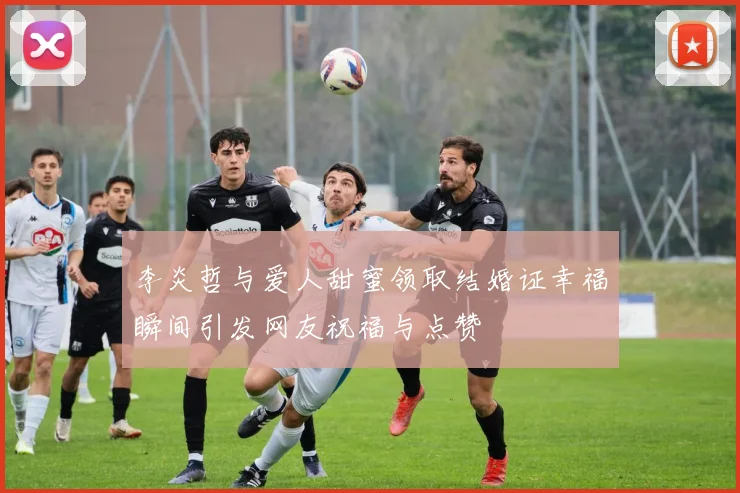 李炎哲与爱人甜蜜领取结婚证幸福瞬间引发网友祝福与点赞