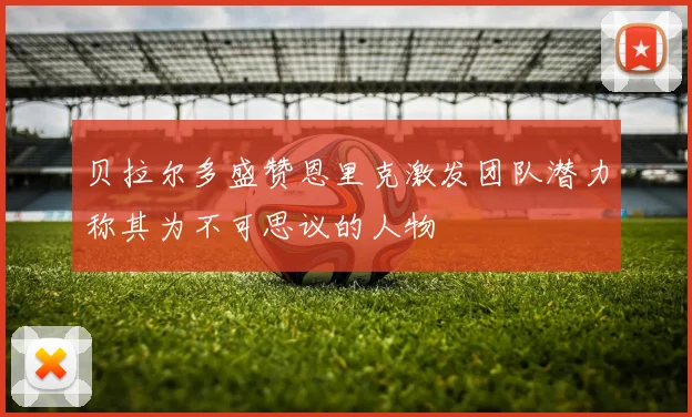 贝拉尔多盛赞恩里克激发团队潜力称其为不可思议的人物