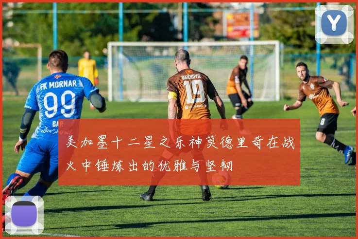 美加墨十二星之乐神莫德里奇在战火中锤炼出的优雅与坚韧