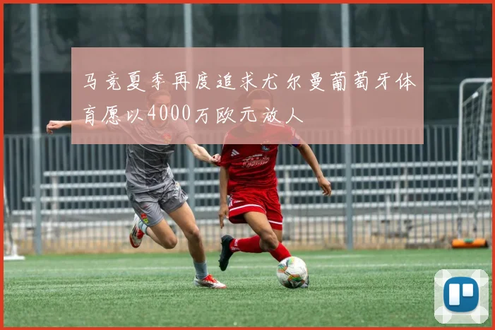 马竞夏季再度追求尤尔曼葡萄牙体育愿以4000万欧元放人