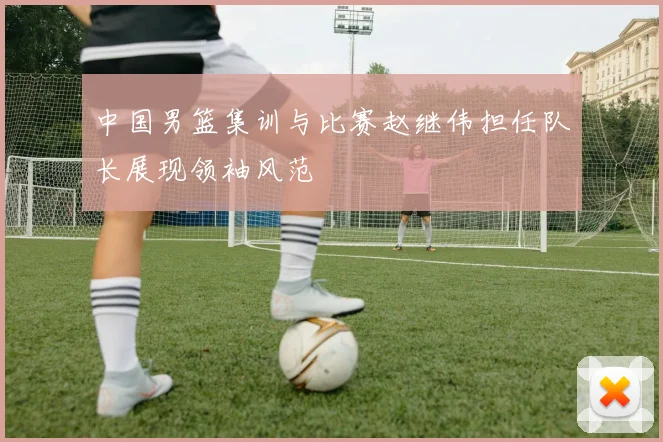 中国男篮集训与比赛赵继伟担任队长展现领袖风范