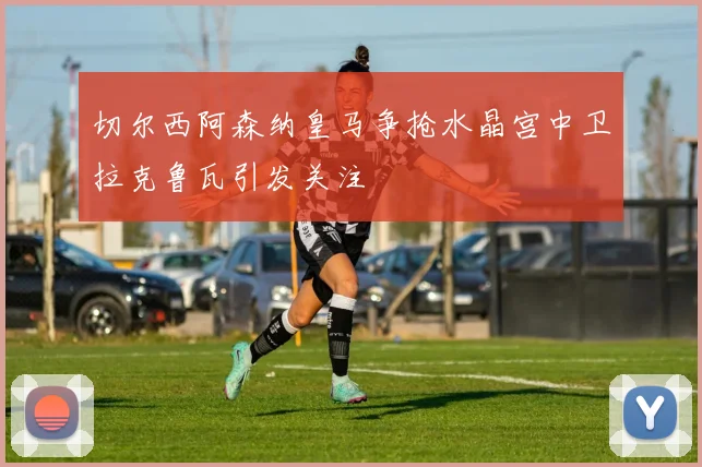 切尔西阿森纳皇马争抢水晶宫中卫拉克鲁瓦引发关注