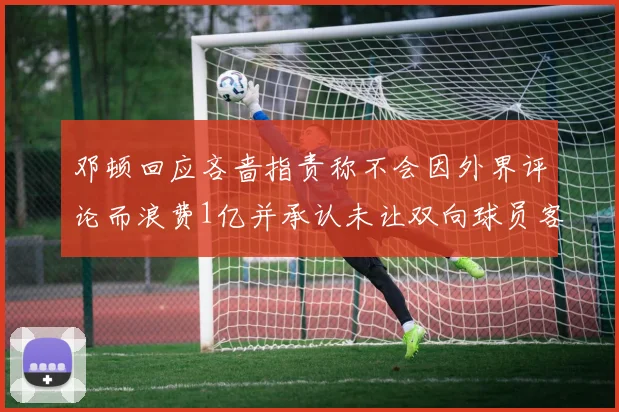 邓顿回应吝啬指责称不会因外界评论而浪费1亿并承认未让双向球员客场是失误