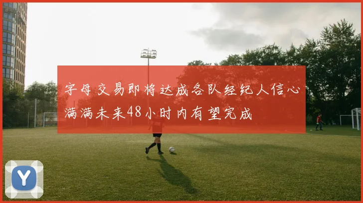 字母交易即将达成各队经纪人信心满满未来48小时内有望完成