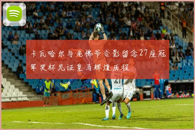 卡瓦哈尔与老佛爷合影留念27座冠军奖杯见证皇马辉煌历程